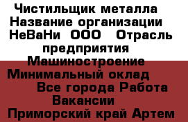 Чистильщик металла › Название организации ­ НеВаНи, ООО › Отрасль предприятия ­ Машиностроение › Минимальный оклад ­ 50 000 - Все города Работа » Вакансии   . Приморский край,Артем г.